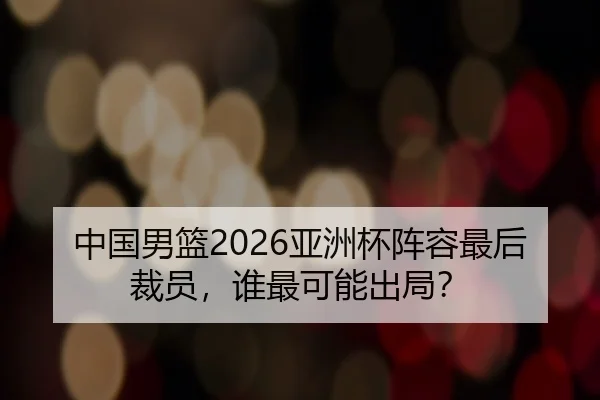 中国男篮2026亚洲杯阵容最后裁员，谁最可能出局？